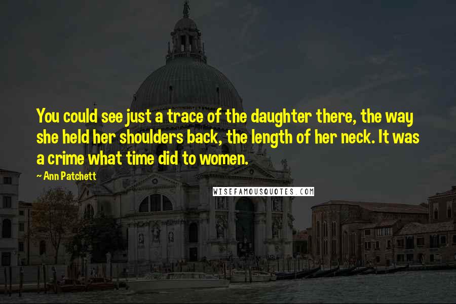 Ann Patchett Quotes: You could see just a trace of the daughter there, the way she held her shoulders back, the length of her neck. It was a crime what time did to women.