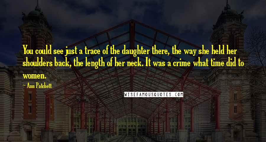 Ann Patchett Quotes: You could see just a trace of the daughter there, the way she held her shoulders back, the length of her neck. It was a crime what time did to women.