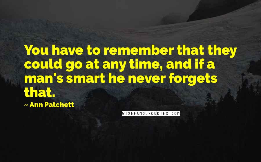 Ann Patchett Quotes: You have to remember that they could go at any time, and if a man's smart he never forgets that.