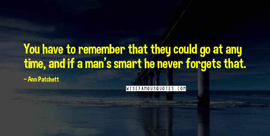 Ann Patchett Quotes: You have to remember that they could go at any time, and if a man's smart he never forgets that.