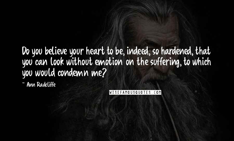 Ann Radcliffe Quotes: Do you believe your heart to be, indeed, so hardened, that you can look without emotion on the suffering, to which you would condemn me?