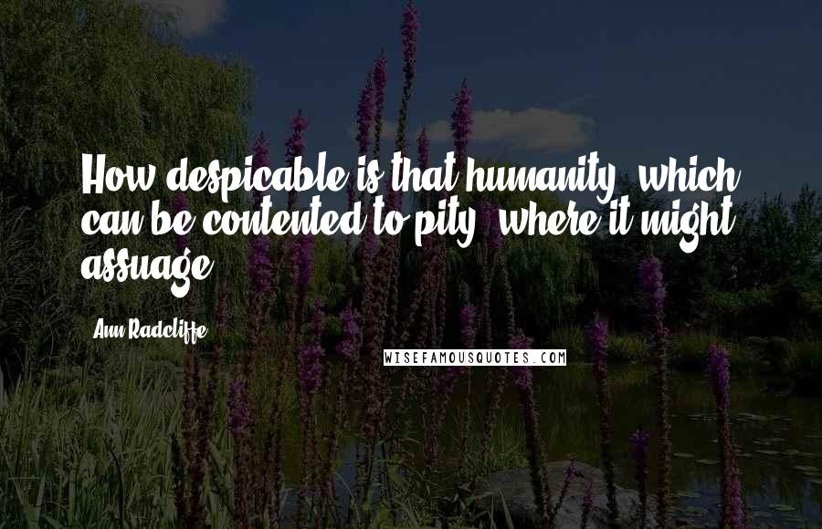 Ann Radcliffe Quotes: How despicable is that humanity, which can be contented to pity, where it might assuage!