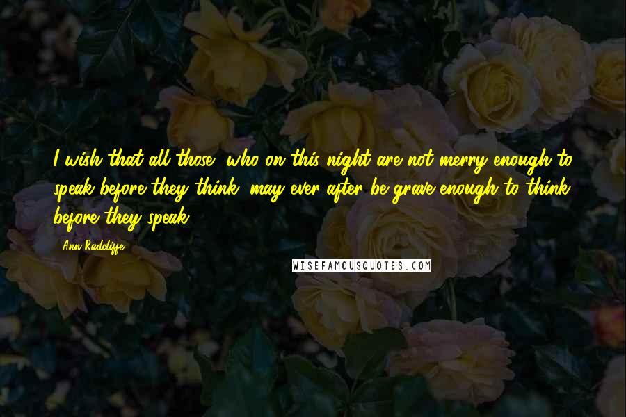 Ann Radcliffe Quotes: I wish that all those, who on this night are not merry enough to speak before they think, may ever after be grave enough to think before they speak!