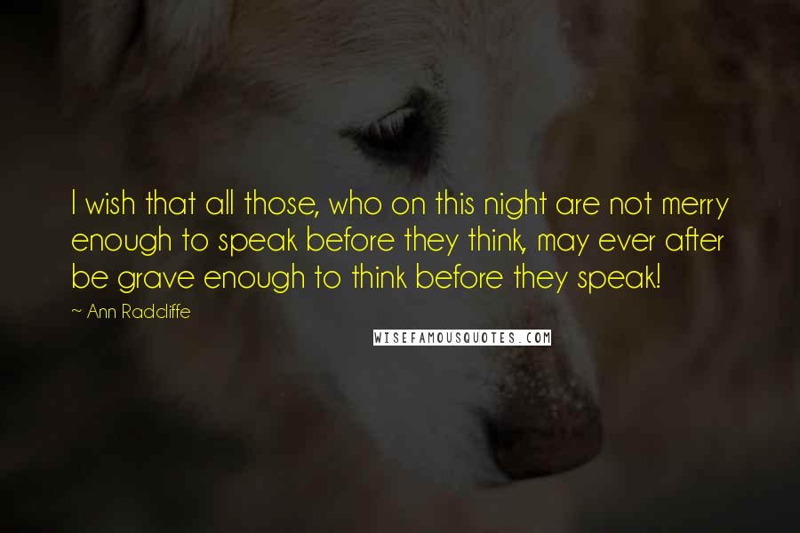Ann Radcliffe Quotes: I wish that all those, who on this night are not merry enough to speak before they think, may ever after be grave enough to think before they speak!