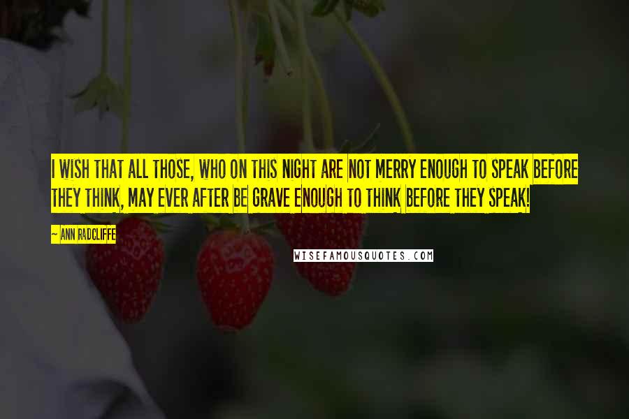 Ann Radcliffe Quotes: I wish that all those, who on this night are not merry enough to speak before they think, may ever after be grave enough to think before they speak!