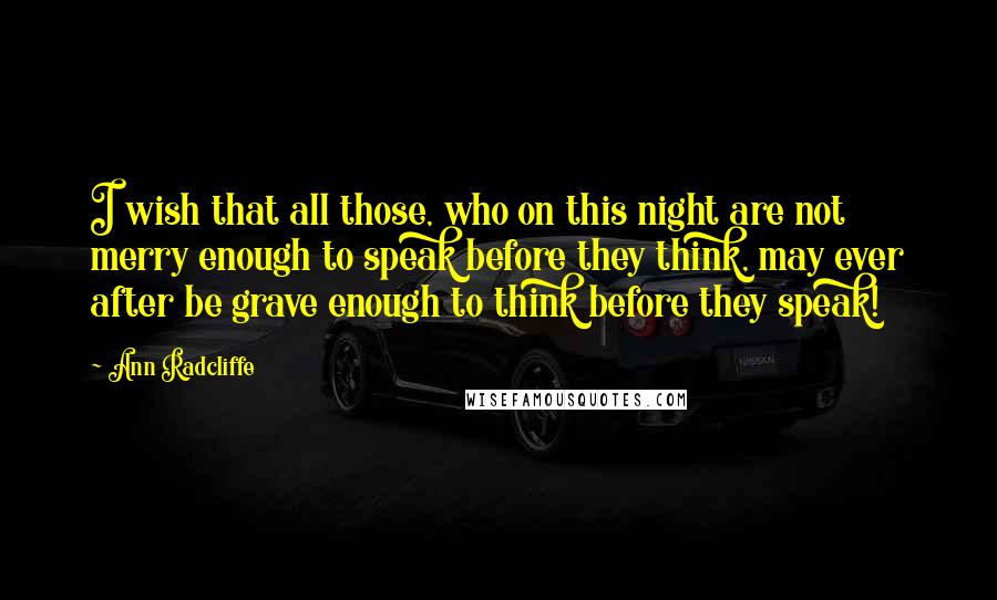 Ann Radcliffe Quotes: I wish that all those, who on this night are not merry enough to speak before they think, may ever after be grave enough to think before they speak!