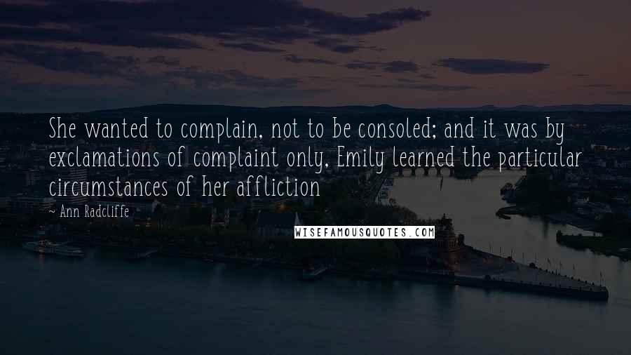 Ann Radcliffe Quotes: She wanted to complain, not to be consoled; and it was by exclamations of complaint only, Emily learned the particular circumstances of her affliction