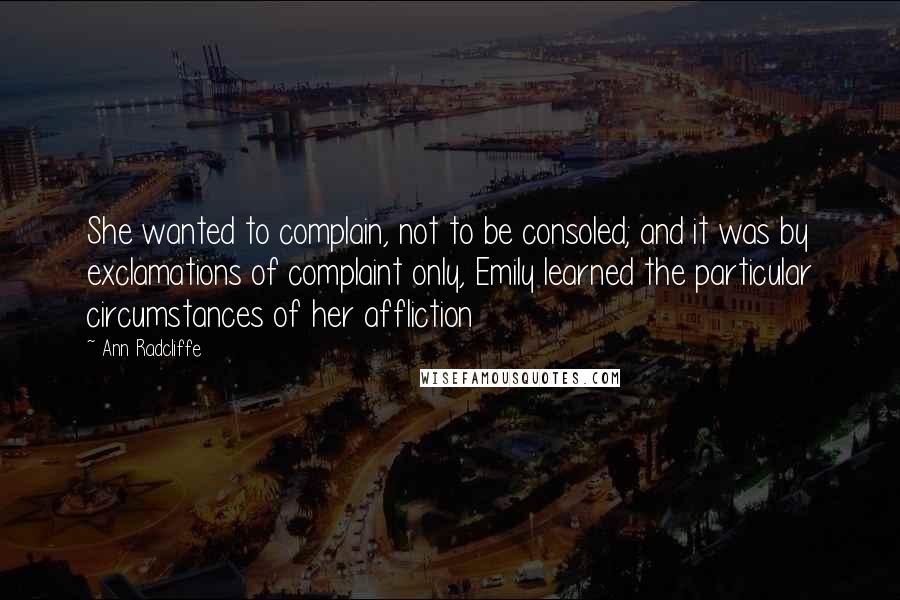 Ann Radcliffe Quotes: She wanted to complain, not to be consoled; and it was by exclamations of complaint only, Emily learned the particular circumstances of her affliction