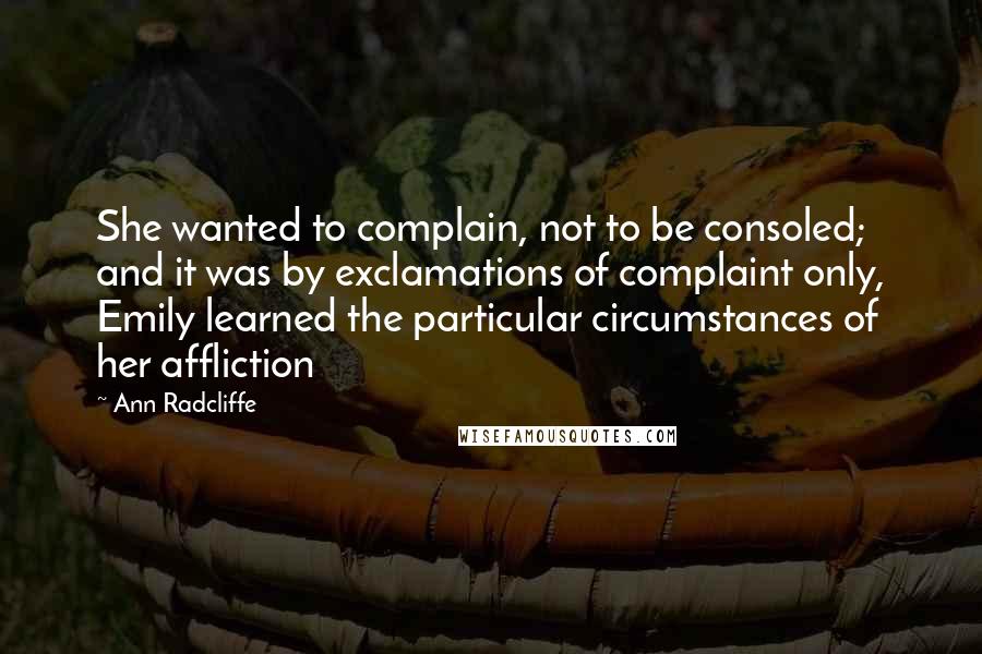 Ann Radcliffe Quotes: She wanted to complain, not to be consoled; and it was by exclamations of complaint only, Emily learned the particular circumstances of her affliction