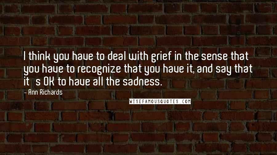 Ann Richards Quotes: I think you have to deal with grief in the sense that you have to recognize that you have it, and say that it's OK to have all the sadness.