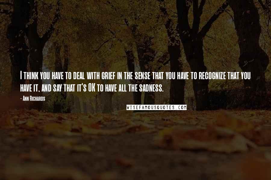 Ann Richards Quotes: I think you have to deal with grief in the sense that you have to recognize that you have it, and say that it's OK to have all the sadness.