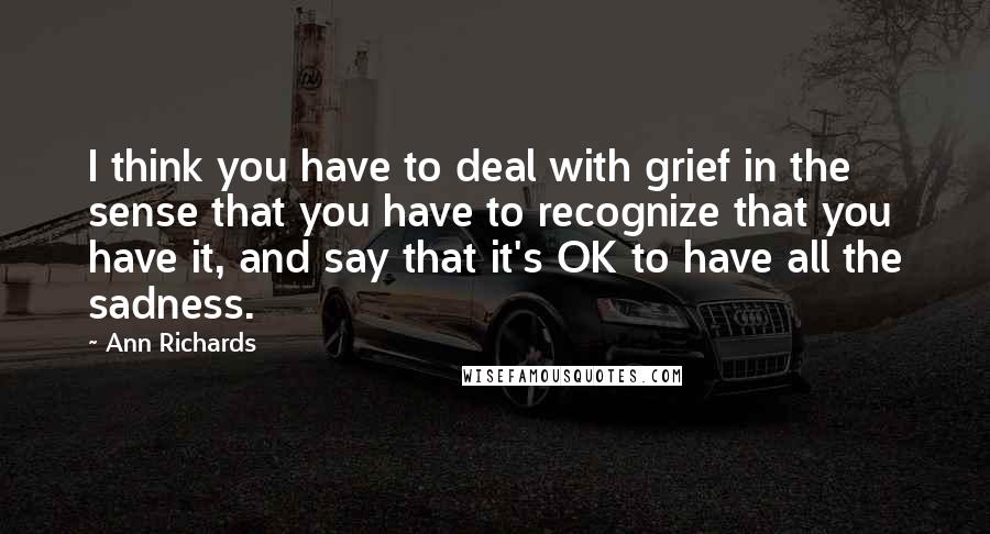 Ann Richards Quotes: I think you have to deal with grief in the sense that you have to recognize that you have it, and say that it's OK to have all the sadness.