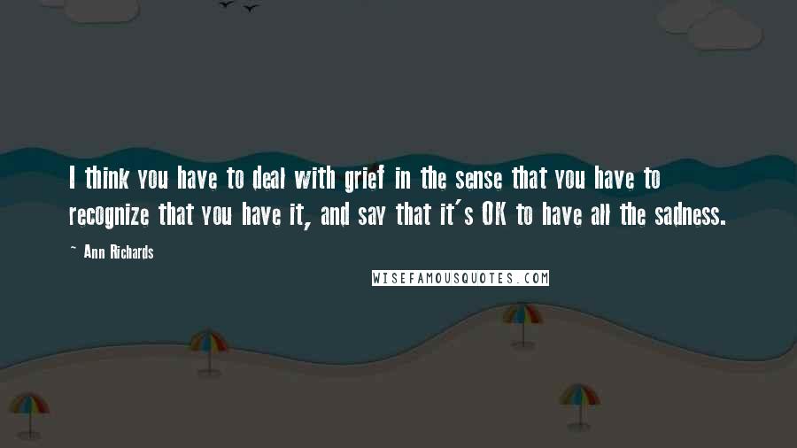 Ann Richards Quotes: I think you have to deal with grief in the sense that you have to recognize that you have it, and say that it's OK to have all the sadness.