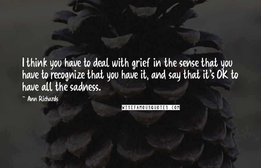 Ann Richards Quotes: I think you have to deal with grief in the sense that you have to recognize that you have it, and say that it's OK to have all the sadness.