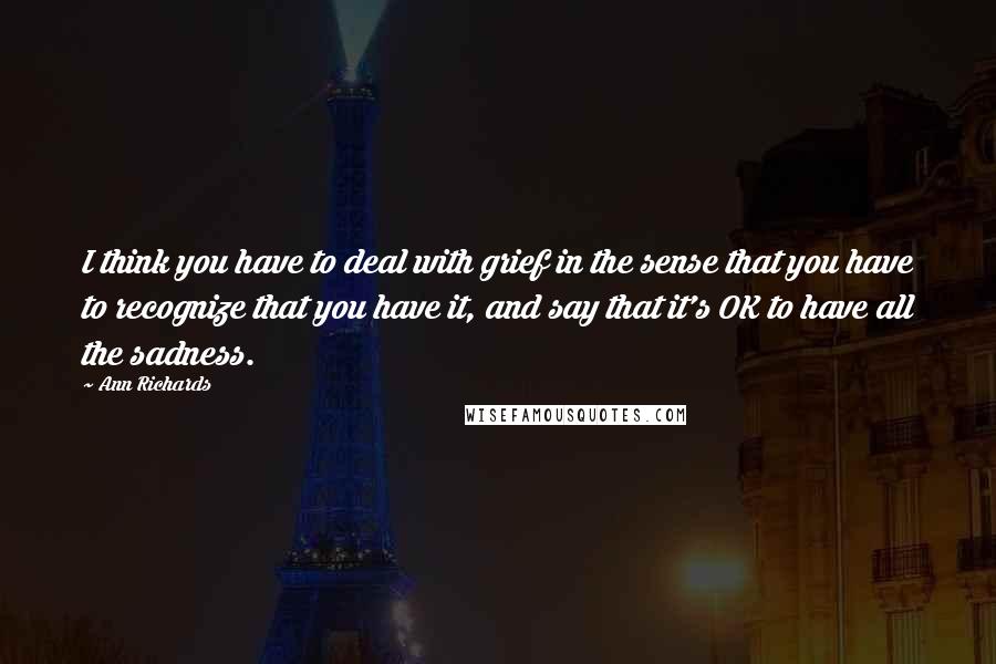 Ann Richards Quotes: I think you have to deal with grief in the sense that you have to recognize that you have it, and say that it's OK to have all the sadness.