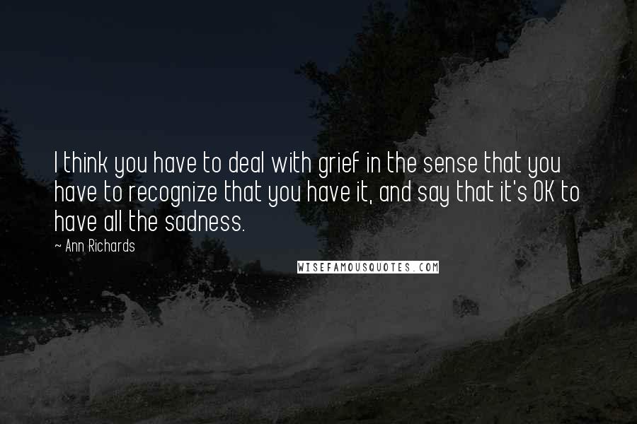 Ann Richards Quotes: I think you have to deal with grief in the sense that you have to recognize that you have it, and say that it's OK to have all the sadness.