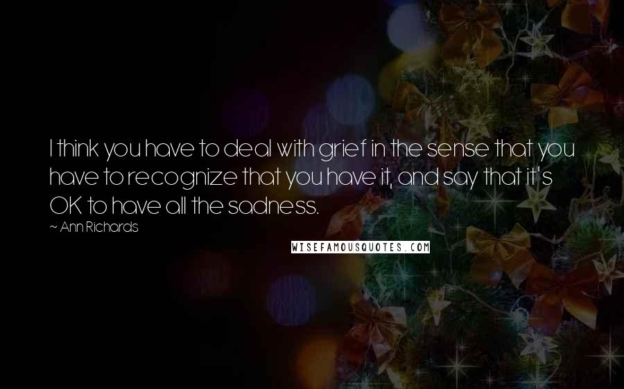 Ann Richards Quotes: I think you have to deal with grief in the sense that you have to recognize that you have it, and say that it's OK to have all the sadness.