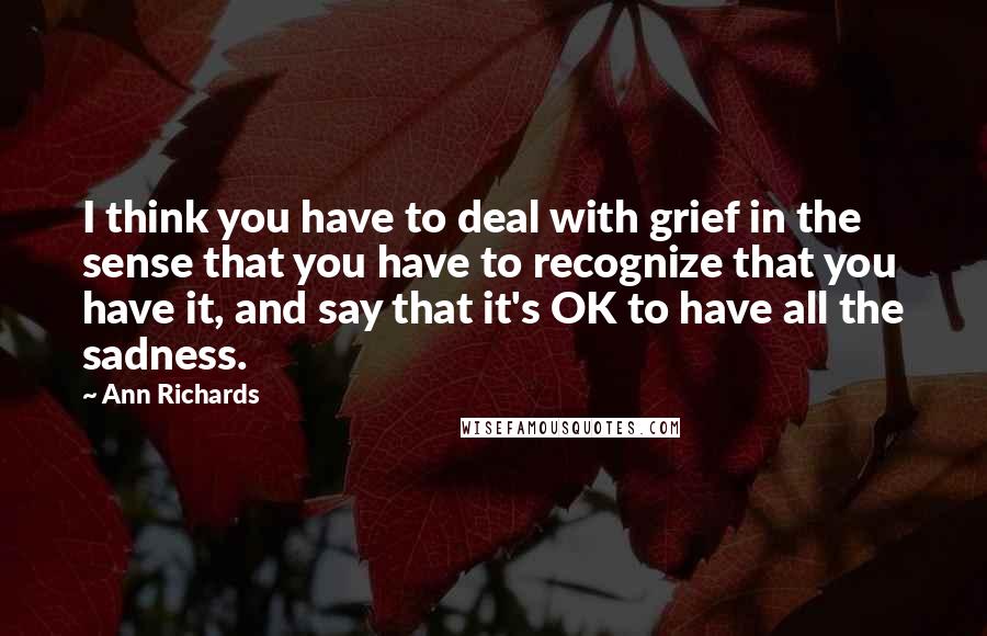 Ann Richards Quotes: I think you have to deal with grief in the sense that you have to recognize that you have it, and say that it's OK to have all the sadness.