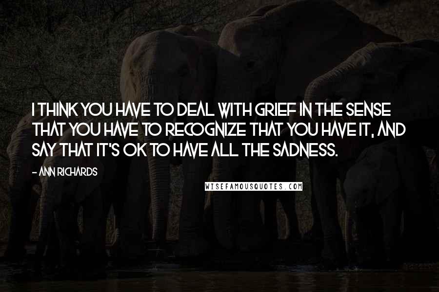 Ann Richards Quotes: I think you have to deal with grief in the sense that you have to recognize that you have it, and say that it's OK to have all the sadness.