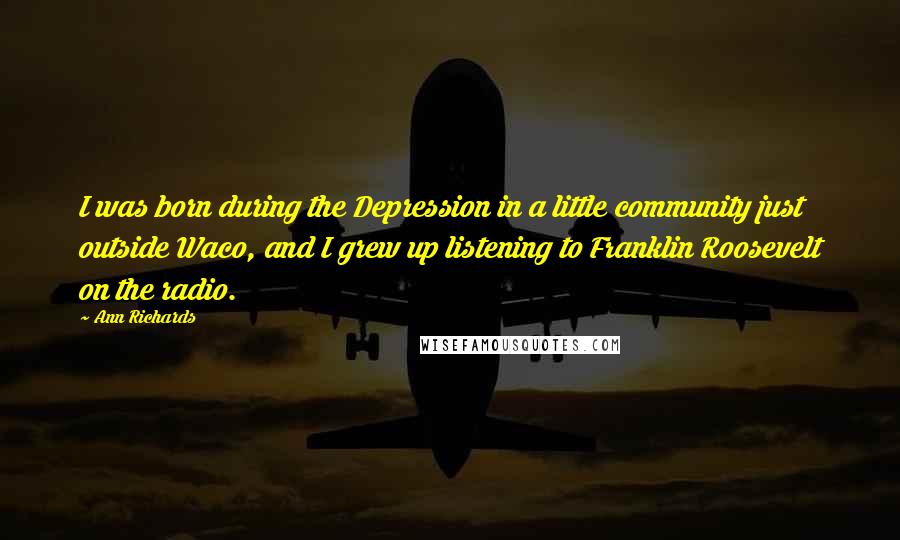 Ann Richards Quotes: I was born during the Depression in a little community just outside Waco, and I grew up listening to Franklin Roosevelt on the radio.