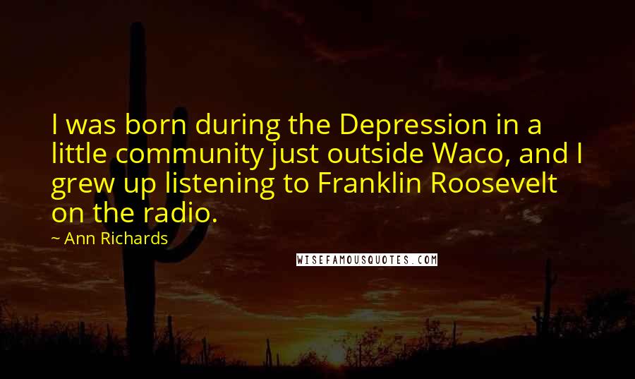 Ann Richards Quotes: I was born during the Depression in a little community just outside Waco, and I grew up listening to Franklin Roosevelt on the radio.