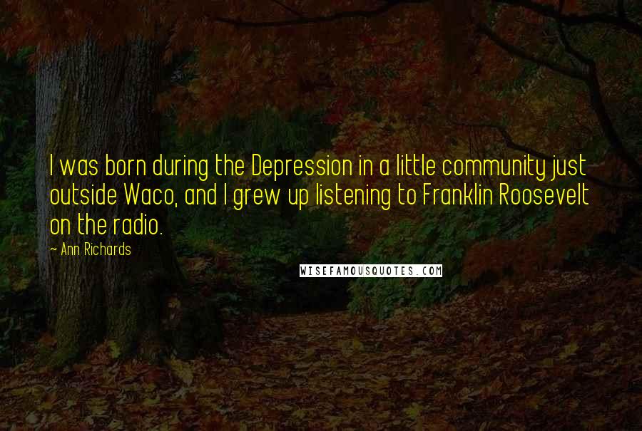 Ann Richards Quotes: I was born during the Depression in a little community just outside Waco, and I grew up listening to Franklin Roosevelt on the radio.