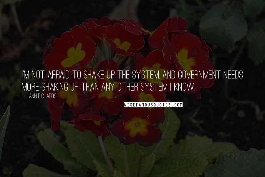 Ann Richards Quotes: I'm not afraid to shake up the system, and government needs more shaking up than any other system I know.