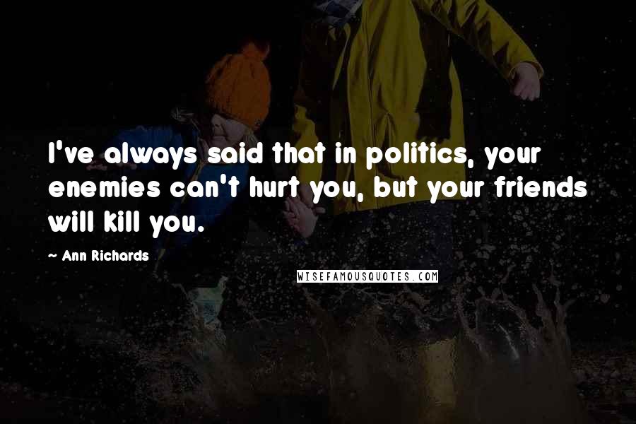 Ann Richards Quotes: I've always said that in politics, your enemies can't hurt you, but your friends will kill you.