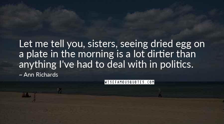 Ann Richards Quotes: Let me tell you, sisters, seeing dried egg on a plate in the morning is a lot dirtier than anything I've had to deal with in politics.