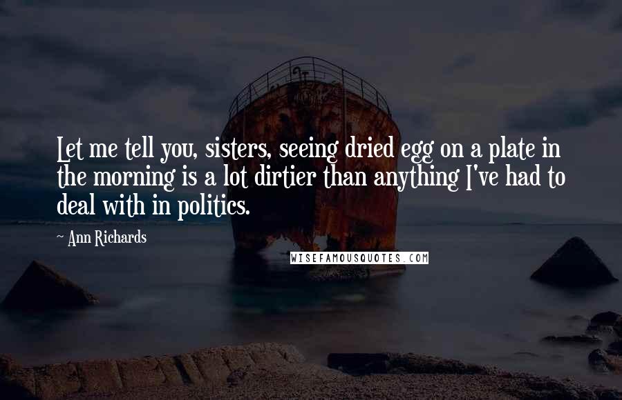 Ann Richards Quotes: Let me tell you, sisters, seeing dried egg on a plate in the morning is a lot dirtier than anything I've had to deal with in politics.