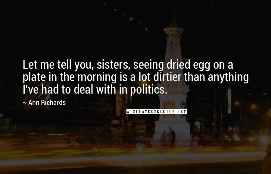 Ann Richards Quotes: Let me tell you, sisters, seeing dried egg on a plate in the morning is a lot dirtier than anything I've had to deal with in politics.
