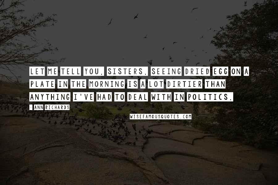 Ann Richards Quotes: Let me tell you, sisters, seeing dried egg on a plate in the morning is a lot dirtier than anything I've had to deal with in politics.