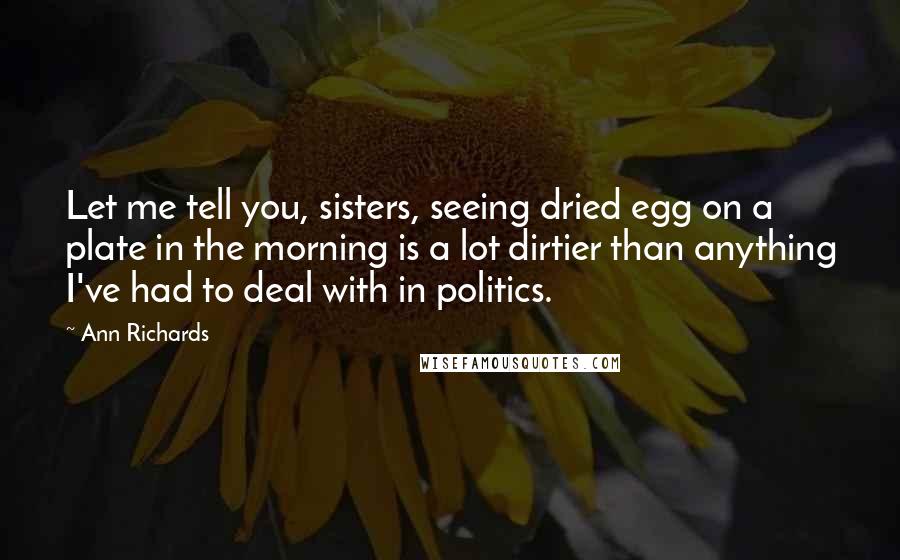 Ann Richards Quotes: Let me tell you, sisters, seeing dried egg on a plate in the morning is a lot dirtier than anything I've had to deal with in politics.