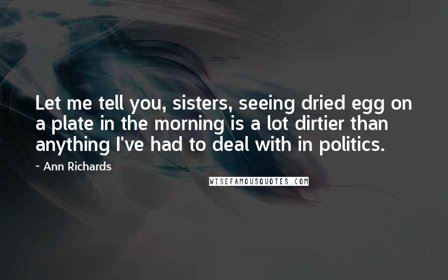 Ann Richards Quotes: Let me tell you, sisters, seeing dried egg on a plate in the morning is a lot dirtier than anything I've had to deal with in politics.
