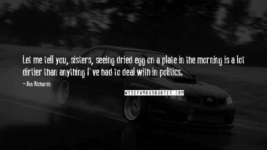 Ann Richards Quotes: Let me tell you, sisters, seeing dried egg on a plate in the morning is a lot dirtier than anything I've had to deal with in politics.