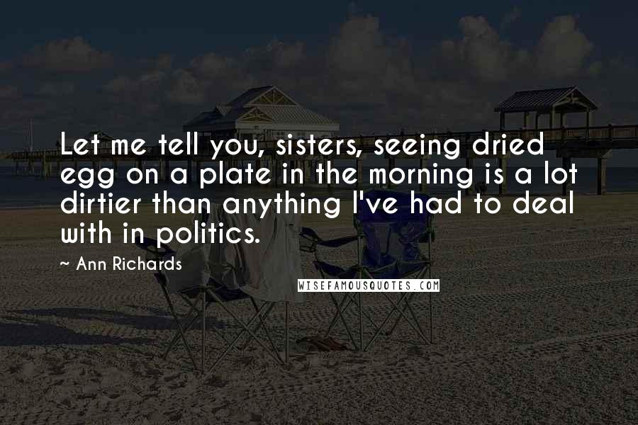 Ann Richards Quotes: Let me tell you, sisters, seeing dried egg on a plate in the morning is a lot dirtier than anything I've had to deal with in politics.