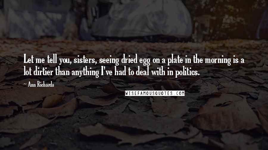 Ann Richards Quotes: Let me tell you, sisters, seeing dried egg on a plate in the morning is a lot dirtier than anything I've had to deal with in politics.