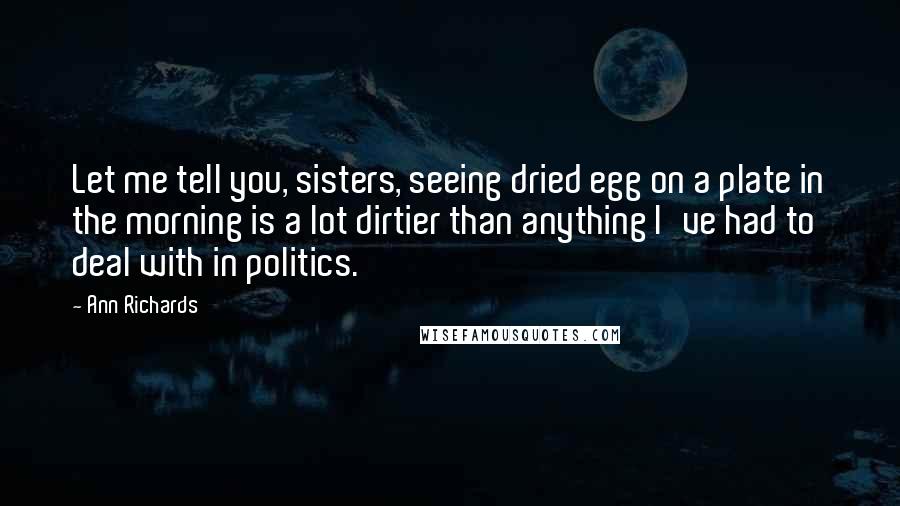Ann Richards Quotes: Let me tell you, sisters, seeing dried egg on a plate in the morning is a lot dirtier than anything I've had to deal with in politics.