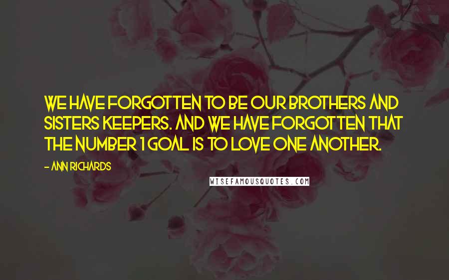 Ann Richards Quotes: We have forgotten to be our brothers and sisters keepers. And we have forgotten that the Number 1 goal is to love one another.