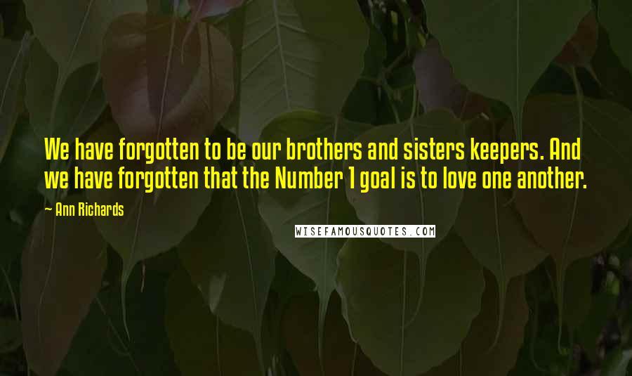 Ann Richards Quotes: We have forgotten to be our brothers and sisters keepers. And we have forgotten that the Number 1 goal is to love one another.