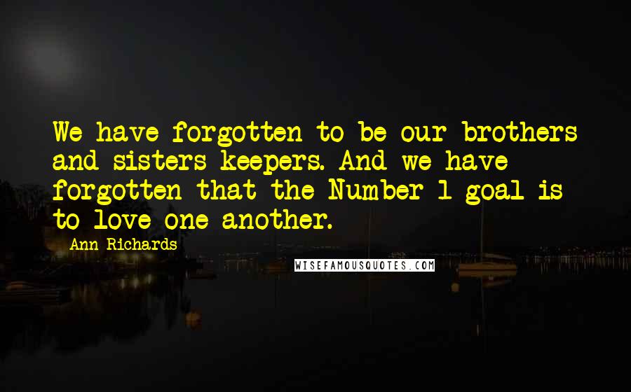 Ann Richards Quotes: We have forgotten to be our brothers and sisters keepers. And we have forgotten that the Number 1 goal is to love one another.
