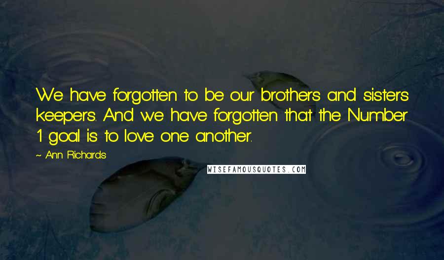 Ann Richards Quotes: We have forgotten to be our brothers and sisters keepers. And we have forgotten that the Number 1 goal is to love one another.