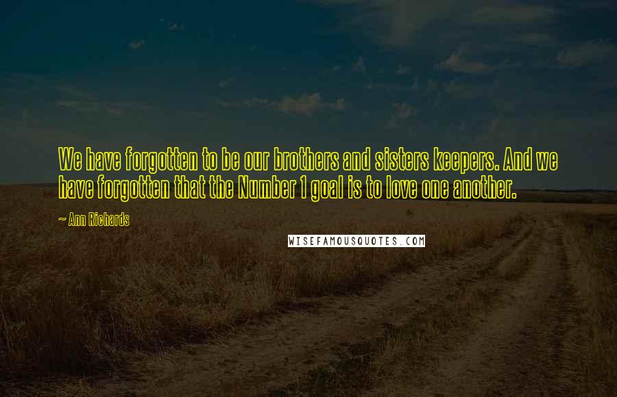 Ann Richards Quotes: We have forgotten to be our brothers and sisters keepers. And we have forgotten that the Number 1 goal is to love one another.