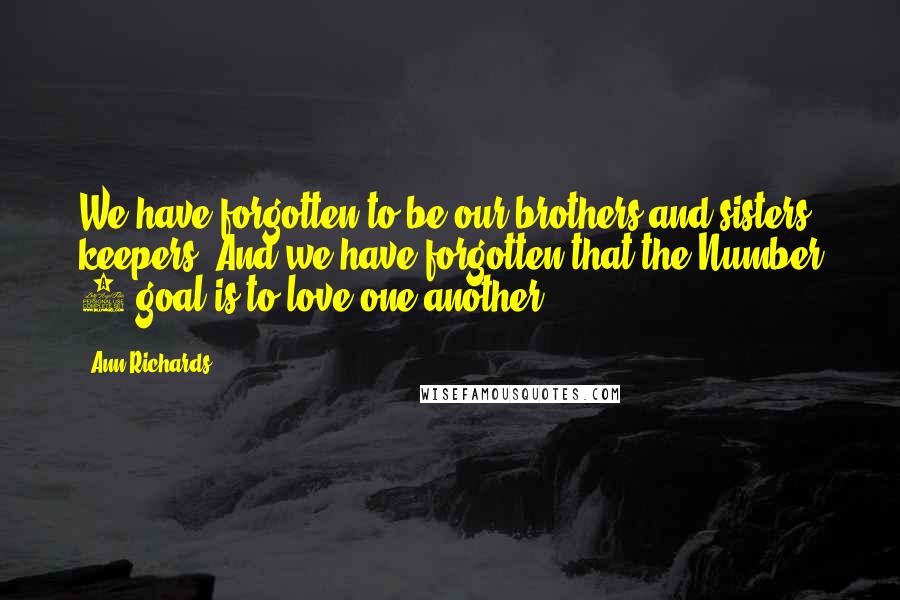 Ann Richards Quotes: We have forgotten to be our brothers and sisters keepers. And we have forgotten that the Number 1 goal is to love one another.