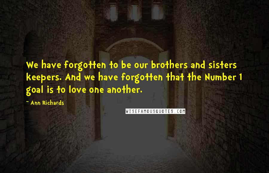 Ann Richards Quotes: We have forgotten to be our brothers and sisters keepers. And we have forgotten that the Number 1 goal is to love one another.