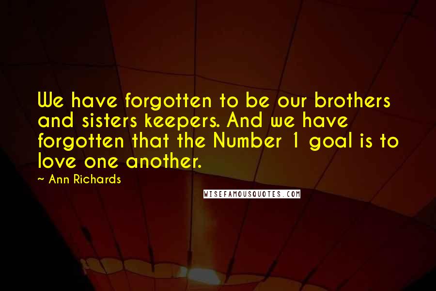 Ann Richards Quotes: We have forgotten to be our brothers and sisters keepers. And we have forgotten that the Number 1 goal is to love one another.