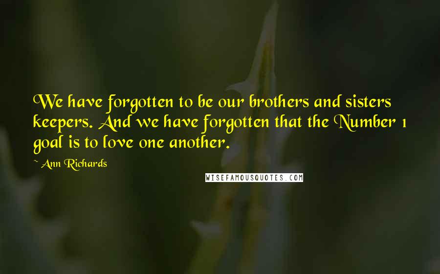 Ann Richards Quotes: We have forgotten to be our brothers and sisters keepers. And we have forgotten that the Number 1 goal is to love one another.