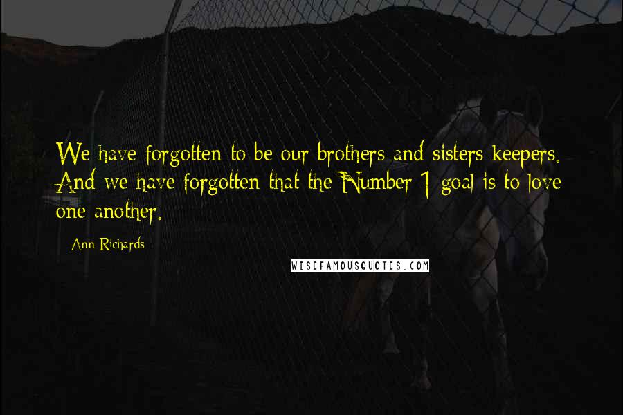 Ann Richards Quotes: We have forgotten to be our brothers and sisters keepers. And we have forgotten that the Number 1 goal is to love one another.