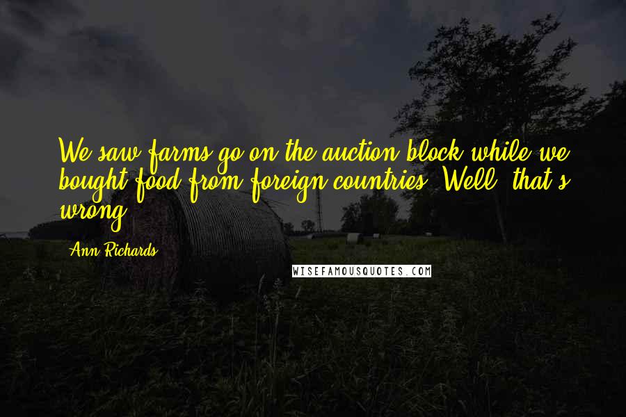 Ann Richards Quotes: We saw farms go on the auction block while we bought food from foreign countries. Well, that's wrong.