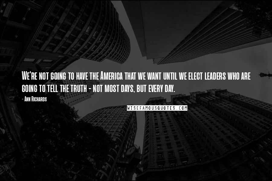 Ann Richards Quotes: We're not going to have the America that we want until we elect leaders who are going to tell the truth - not most days, but every day.